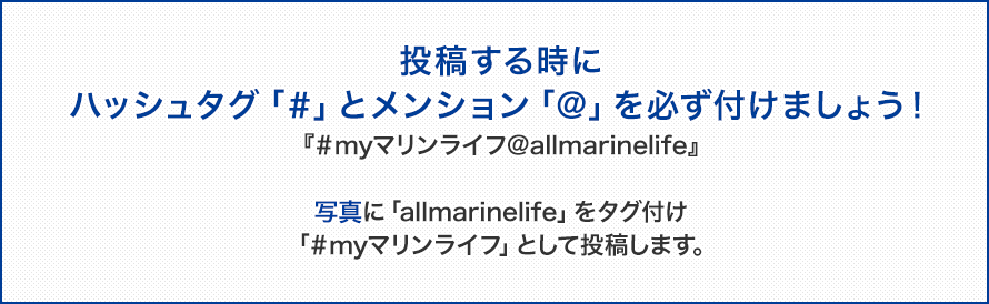 投稿する時にハッシュタグ「＃」とメンション「＠」を必ず付けましょう！『＃myマリンライフ＠allmarinelife』写真に「allmarinelife」をタグ付け「＃myマリンライフ」として投稿します。