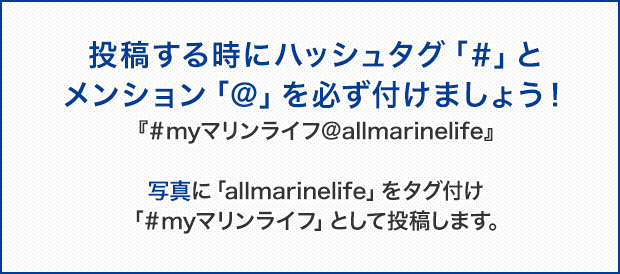 投稿する時にハッシュタグ「＃」とメンション「＠」を必ず付けましょう！『＃myマリンライフ＠allmarinelife』写真に「allmarinelife」をタグ付け「＃myマリンライフ」として投稿します。