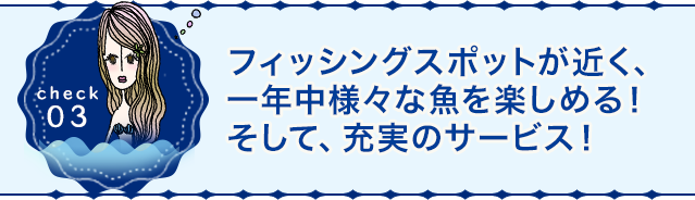 フィッシングスポットが近く、一年中様々な魚を楽しめる！そして、充実のサービス！