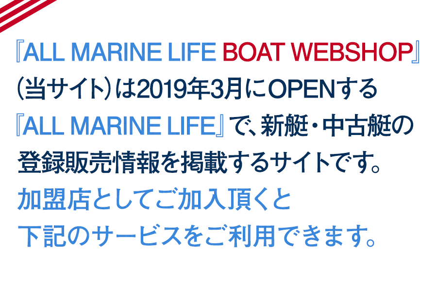 『ALL MARINE LIFE BOAT WEBSHOP』（当サイト）は2019年3月にOPENする『ALL MARINE LIFE』で、新艇・中古艇の登録販売情報を掲載するサイトです。  加盟店としてご加入頂くとご利用にあたり下記のサービスをご利用できます。